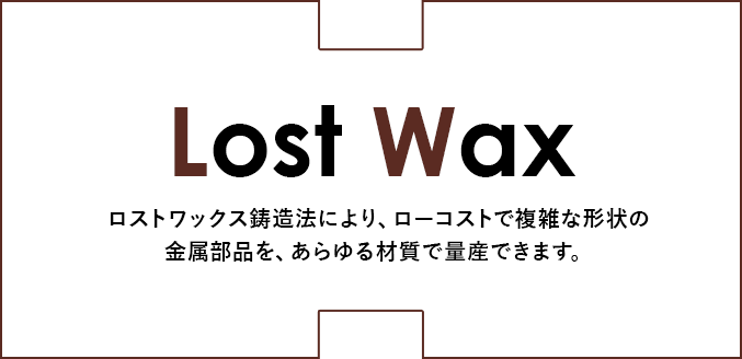 ロストワックス鋳造法により、ローコストで複雑な形状の金属部品を、あらゆる材質で量産できます。